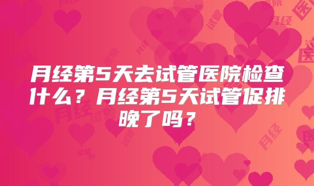 月经第5天去试管医院检查什么？月经第5天试管促排晚了吗？