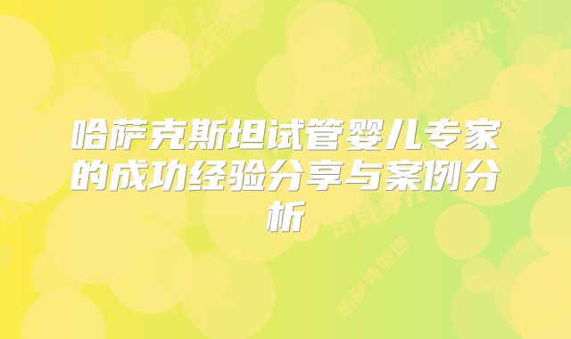 哈萨克斯坦试管婴儿专家的成功经验分享与案例分析