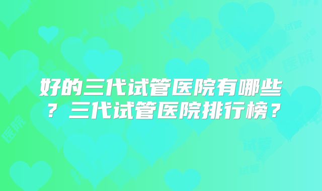 好的三代试管医院有哪些?三代试管医院排行榜?