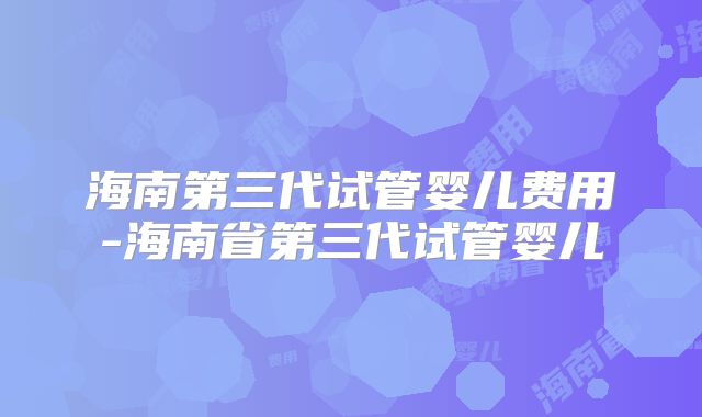 海南第三代试管婴儿费用-海南省第三代试管婴儿