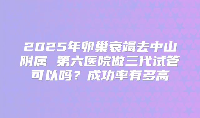 2025年卵巢衰竭去中山附属 第六医院做三代试管可以吗?成功率有多高