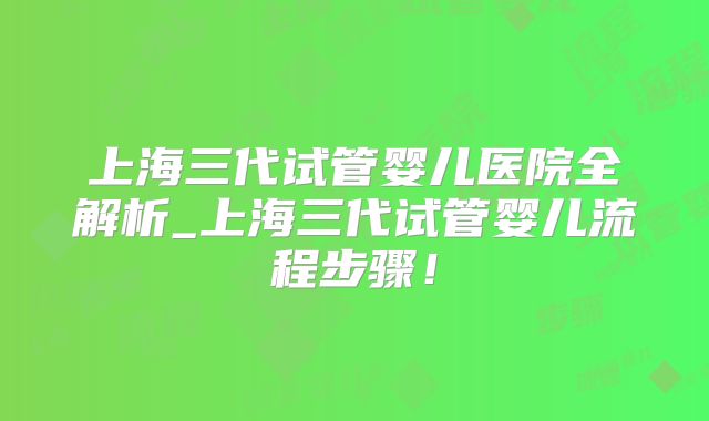 上海三代试管婴儿医院全解析_上海三代试管婴儿流程步骤！