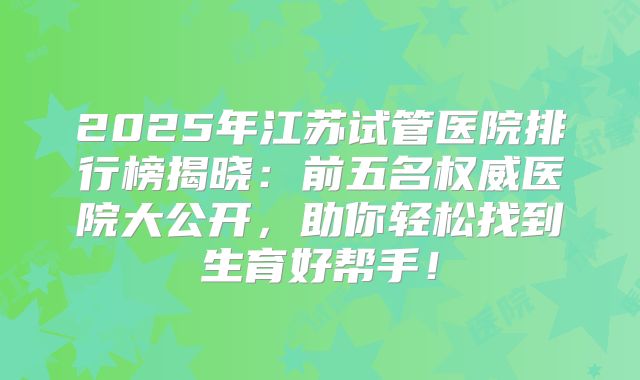2025年江苏试管医院排行榜揭晓：前五名权威医院大公开，助你轻松找到生育好帮手！