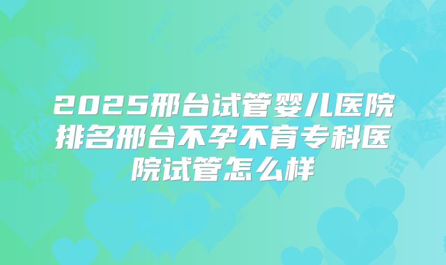 2025邢台试管婴儿医院排名邢台不孕不育专科医院试管怎么样