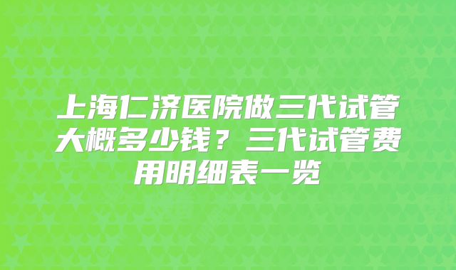上海仁济医院做三代试管大概多少钱?三代试管费用明细表一览