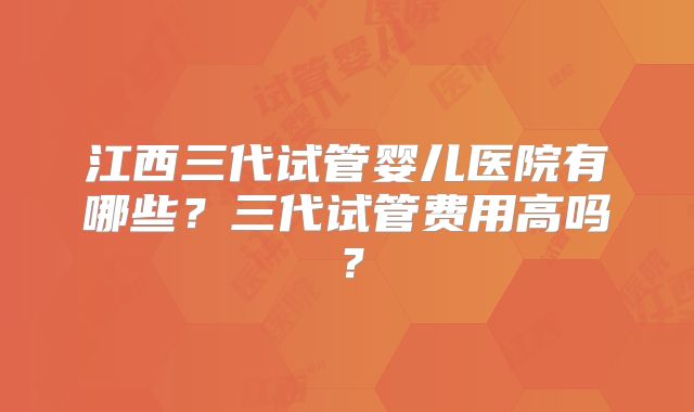 江西三代试管婴儿医院有哪些？三代试管费用高吗？