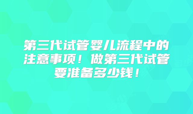 第三代试管婴儿流程中的注意事项！做第三代试管要准备多少钱！
