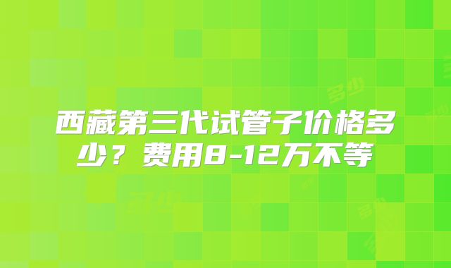 西藏第三代试管子价格多少?费用8-12万不等