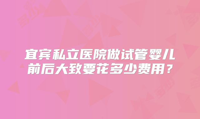 宜宾私立医院做试管婴儿前后大致要花多少费用?
