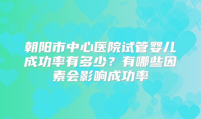 朝阳市中心医院试管婴儿成功率有多少？有哪些因素会影响成功率