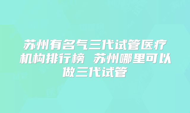 苏州有名气三代试管医疗机构排行榜 苏州哪里可以做三代试管