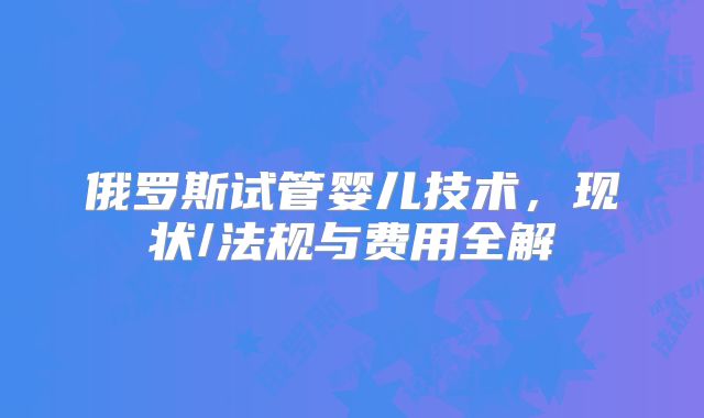 俄罗斯试管婴儿技术，现状/法规与费用全解