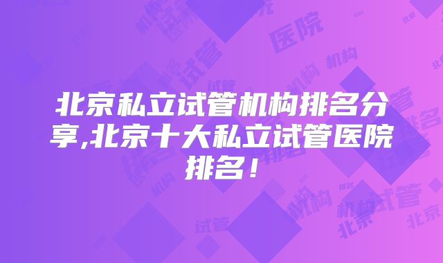 北京私立试管机构排名分享,北京十大私立试管医院排名！