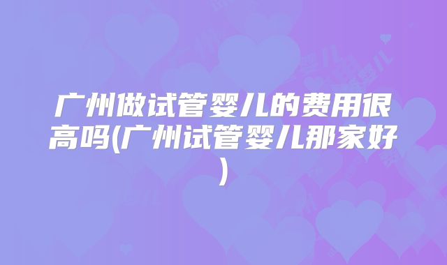 广州做试管婴儿的费用很高吗(广州试管婴儿那家好)