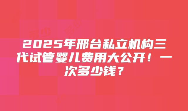 2025年邢台私立机构三代试管婴儿费用大公开！一次多少钱？