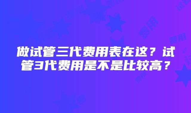 做试管三代费用表在这？试管3代费用是不是比较高？