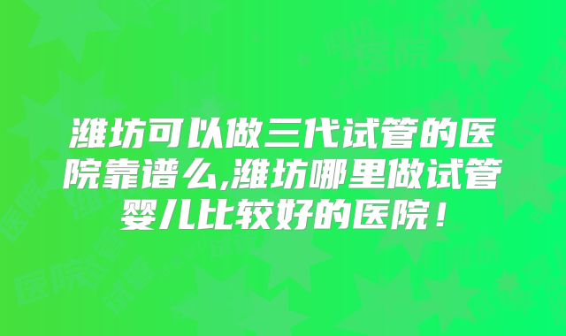 潍坊可以做三代试管的医院靠谱么,潍坊哪里做试管婴儿比较好的医院!