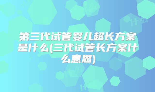 第三代试管婴儿超长方案是什么(三代试管长方案什么意思)