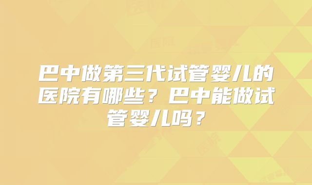 巴中做第三代试管婴儿的医院有哪些？巴中能做试管婴儿吗？
