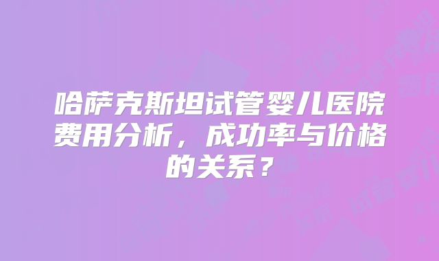 哈萨克斯坦试管婴儿医院费用分析，成功率与价格的关系？