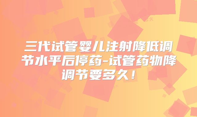 三代试管婴儿注射降低调节水平后停药-试管药物降调节要多久！