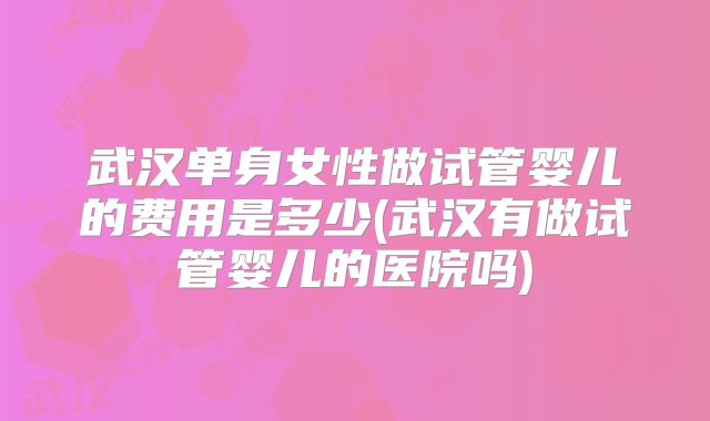 武汉单身女性做试管婴儿的费用是多少(武汉有做试管婴儿的医院吗)