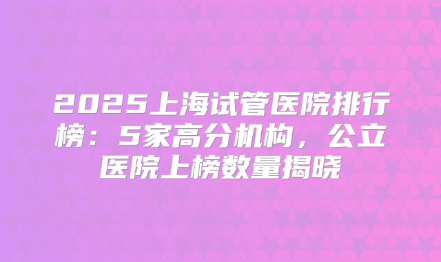 2025上海试管医院排行榜：5家高分机构，公立医院上榜数量揭晓