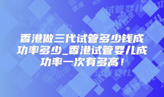 香港做三代试管多少钱成功率多少_香港试管婴儿成功率一次有多高！