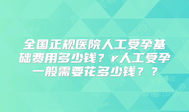 全国正规医院人工受孕基础费用多少钱？r人工受孕一般需要花多少钱？？