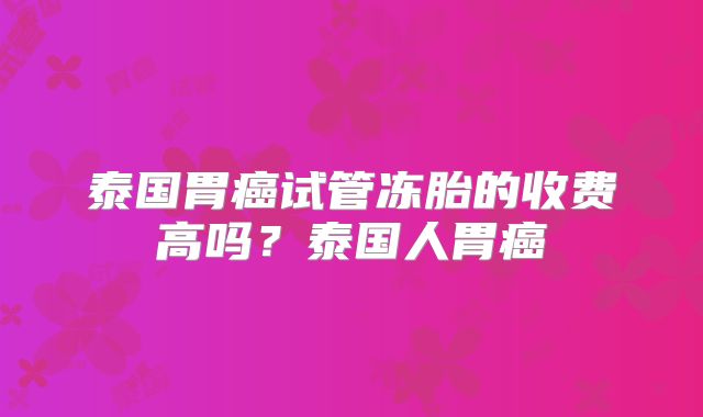 泰国胃癌试管冻胎的收费高吗？泰国人胃癌