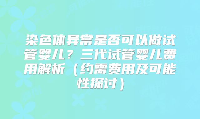 染色体异常是否可以做试管婴儿？三代试管婴儿费用解析（约需费用及可能性探讨）