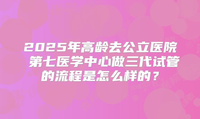 2025年高龄去公立医院 第七医学中心做三代试管的流程是怎么样的？