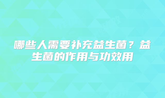 哪些人需要补充益生菌？益生菌的作用与功效用