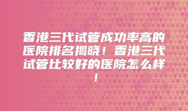 香港三代试管成功率高的医院排名揭晓！香港三代试管比较好的医院怎么样！