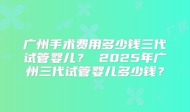 广州手术费用多少钱三代试管婴儿？ 2025年广州三代试管婴儿多少钱？
