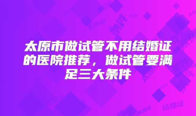 太原市做试管不用结婚证的医院推荐,做试管要满足三大条件