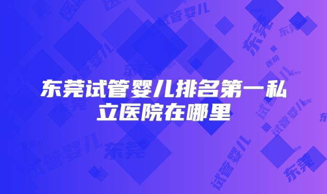 东莞试管婴儿排名第一私立医院在哪里