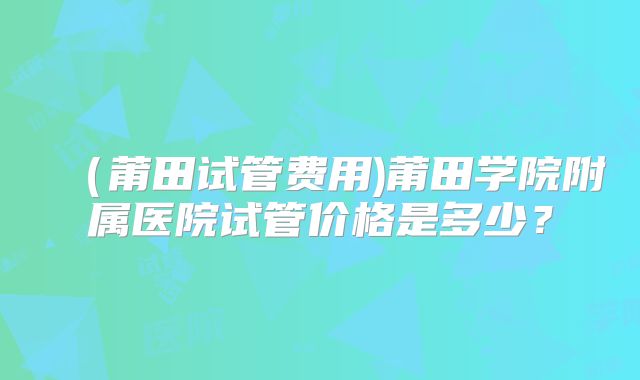 (莆田试管费用)莆田学院附属医院试管价格是多少?