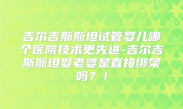 吉尔吉斯斯坦试管婴儿哪个医院技术更先进-吉尔吉斯斯坦娶老婆是直接绑架吗？！
