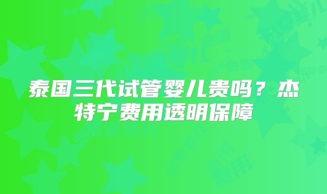 泰国三代试管婴儿贵吗？杰特宁费用透明保障