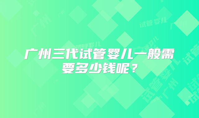 广州三代试管婴儿一般需要多少钱呢？