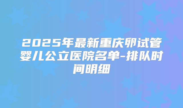 2025年最新重庆卵试管婴儿公立医院名单-排队时间明细