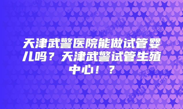 天津武警医院能做试管婴儿吗？天津武警试管生殖中心！？