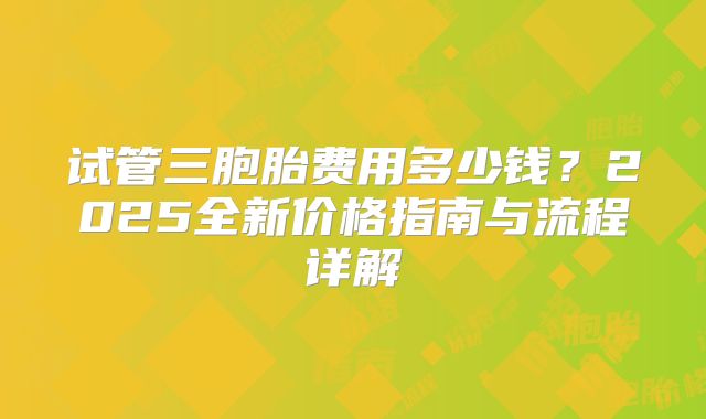 试管三胞胎费用多少钱？2025全新价格指南与流程详解