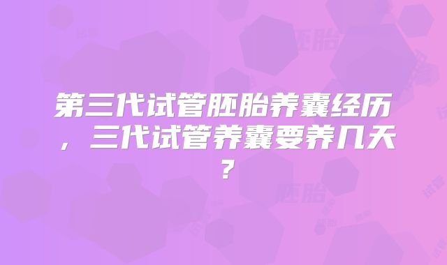 第三代试管胚胎养囊经历,三代试管养囊要养几天?