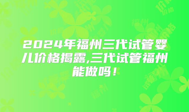 2024年福州三代试管婴儿价格揭露,三代试管福州能做吗！