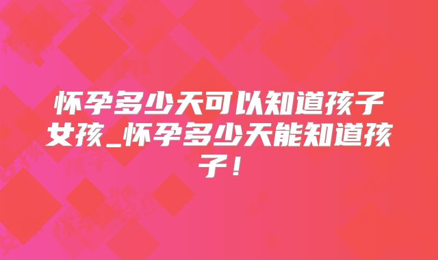 怀孕多少天可以知道孩子女孩_怀孕多少天能知道孩子！