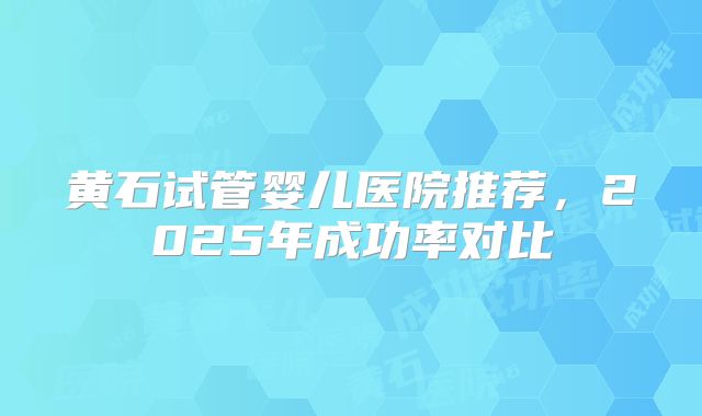 黄石试管婴儿医院推荐，2025年成功率对比