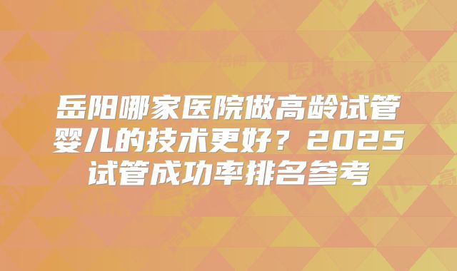 岳阳哪家医院做高龄试管婴儿的技术更好？2025试管成功率排名参考
