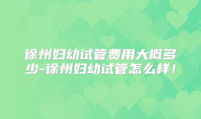 徐州妇幼试管费用大概多少-徐州妇幼试管怎么样！